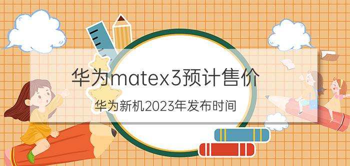 华为matex3预计售价 华为新机2023年发布时间？